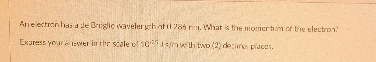 An electron has a de Broglie wavelength of 0.286 nm. What is the momentum of the electron?
Express your answer in the scale of 10-25 J s/m with two (2) decimal places.