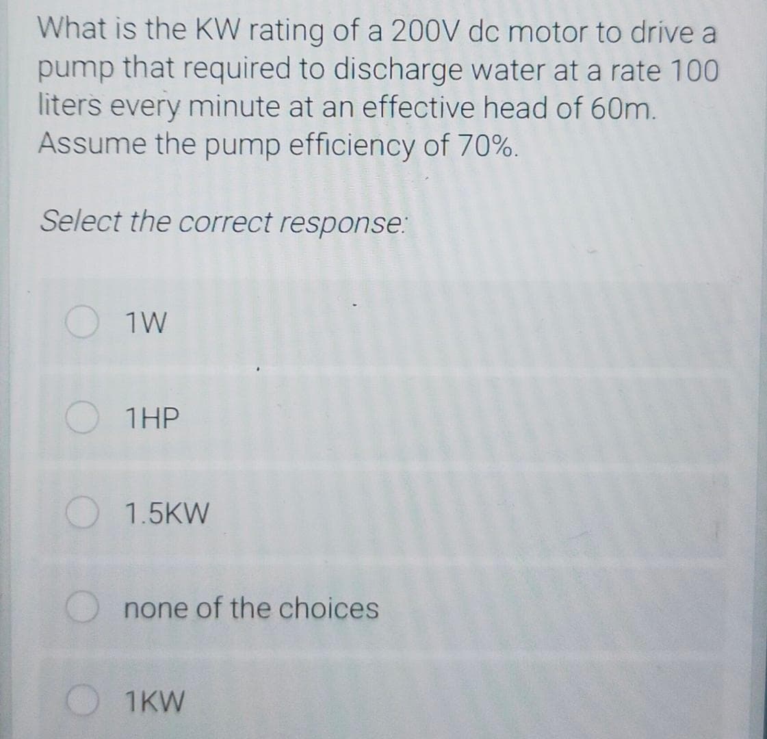 What is the KW rating of a 200V dc motor to drive a
pump that required to discharge water at a rate 100
liters every minute at an effective head of 60m.
Assume the pump efficiency of 70%.
Select the correct response:
1W
1HP
1.5KW
none of the choices
1KW