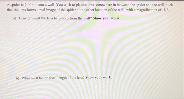 A spider is 2.00 m from a wall. You wish to place a lens somewhere in between the spider and the wall, such
that the lens forms a real image of the spider at the exact location of the wall, with a magnification of -1/2.
a) How far must the lens be placed from the wall? Show your work.
b) What must be the focal length of the lens? Show your work.