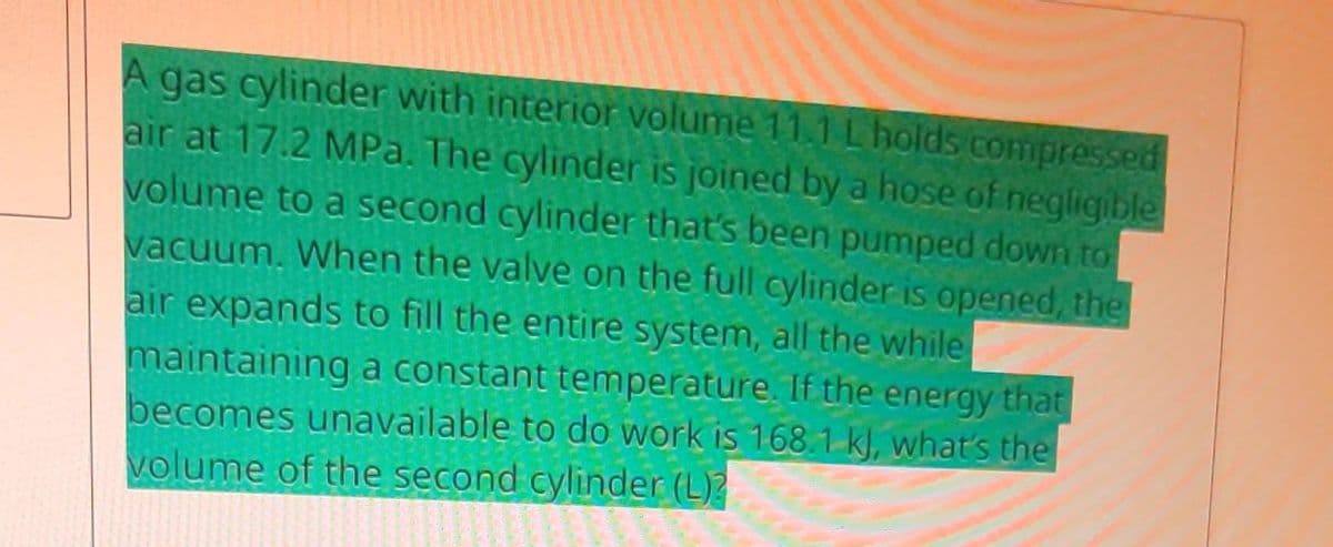 A gas cylinder with interior volume 11.1 L holds compressed
air at 17.2 MPa. The cylinder is joined by a hose of negligible
volume to a second cylinder that's been pumped down to
vacuum. When the valve on the full cylinder is opened, the
air expands to fill the entire system, all the while
maintaining a constant temperature. If the energy that
becomes unavailable to do work is 168.1 k), what's the
volume of the second cylinder (L)?