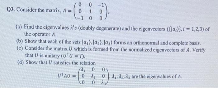 Q3. Consider the matrix, A =
0
0
-1
UT AU=
=
0 -11
12₁₂
0
0
1
0
Foo
0
(a) Find the eigenvalues A's (doubly degenerate) and the eigenvectors ([la)},i= 1,2,3) of
the operator A.
(b) Show that each of the sets la₁), la₂), la3) forms an orthonormal and complete basis.
(c) Consider the matrix U which is formed from the normalized eigenvectors of A. Verify
that U is unitary (U*U = 1).
(d) Show that U satisfies the relation
0
0 0
1₂0₁, A2, A3 are the eigenvalues of A.
0 234