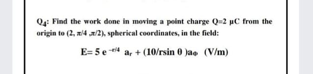 Q4: Find the work done in moving a point charge Q=2 µC from the
origin to (2, z/4 ,a/2), spherical coordinates, in the field:
E= 5 e -r/4
a, + (10/rsin 0 )ao (V/m)
