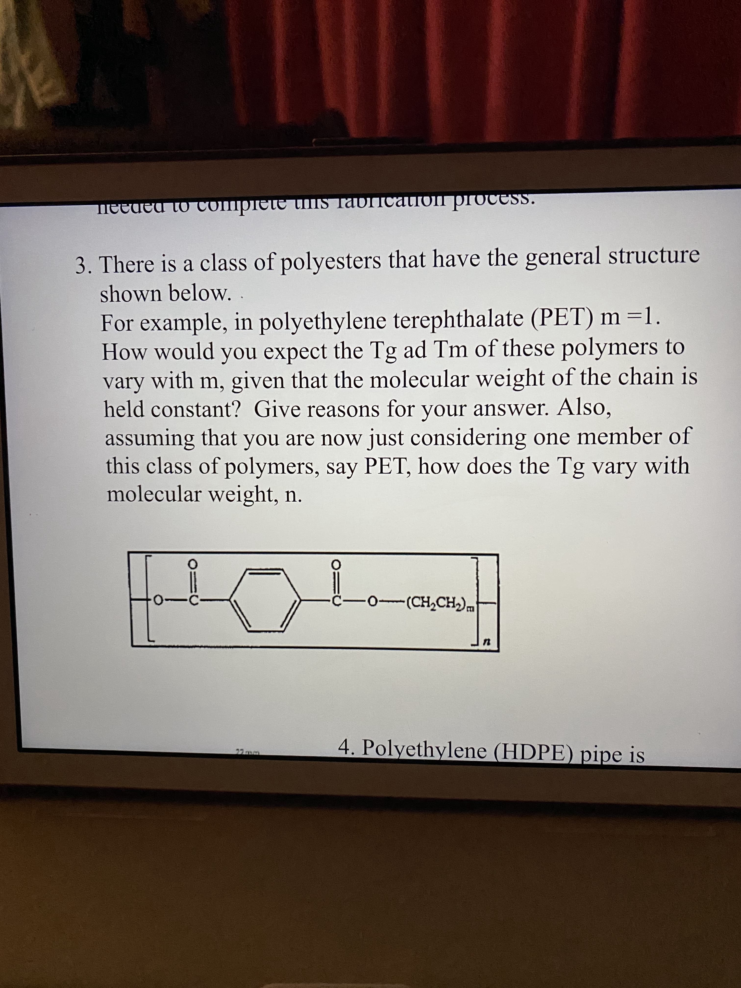 3. There is a class of polyesters that have the general structure
shown below. .
For example, in polyethylene terephthalate (PET) m =1.
How would you expect the Tg ad Tm of these polymers to
vary with m, given that the molecular weight of the chain is
held constant? Give reasons for your answer. Also,
assuming that you are now just considering one member of
this class of polymers, say PET, how does the Tg vary with
molecular weight, n.
