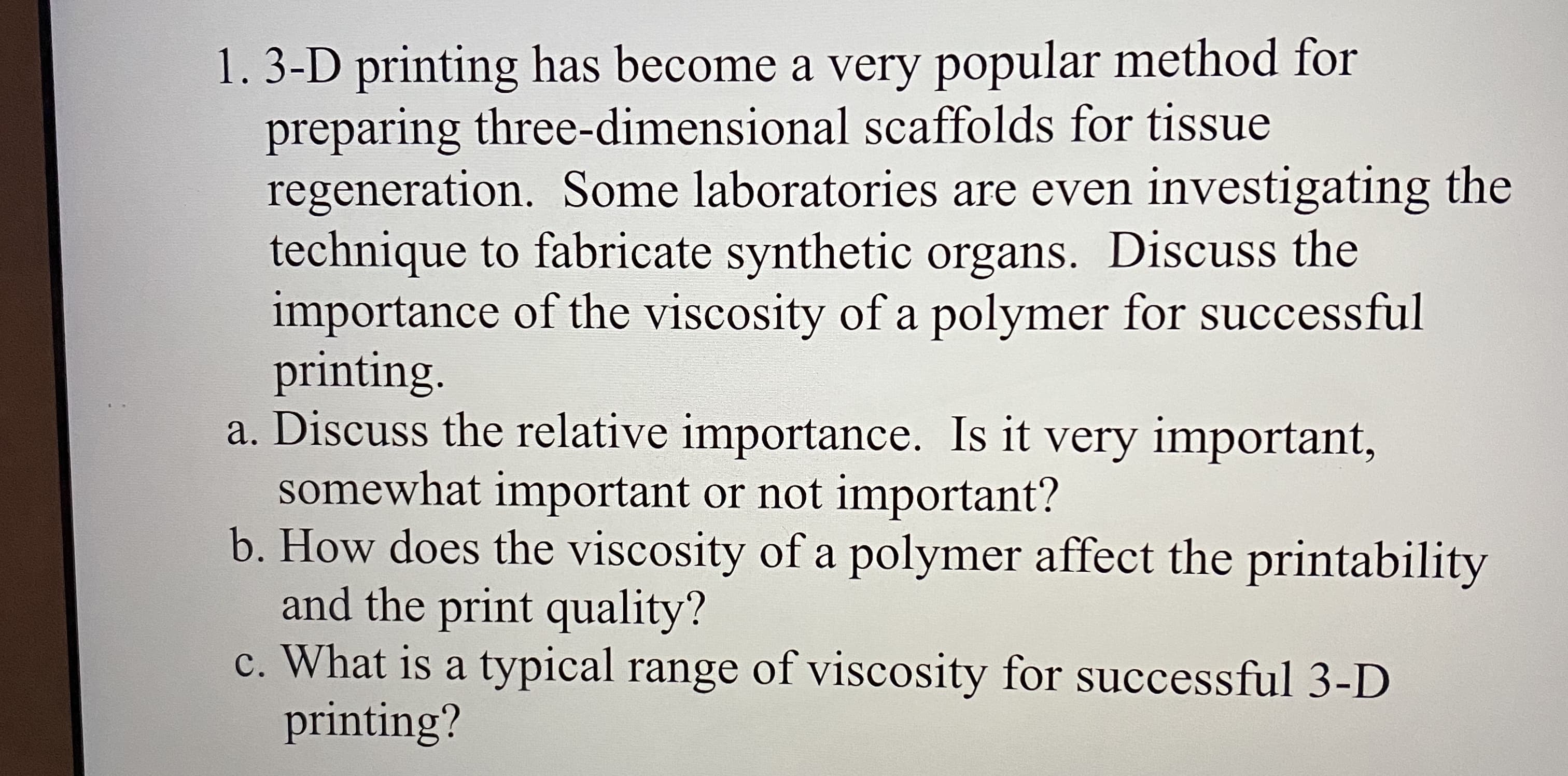 a. Discuss the relative importance. Is it very important,
somewhat important or not important?
b. How does the viscosity of a polymer affect the printability
and the print quality?
c. What is a typical range of viscosity for successful 3-D
printing?
