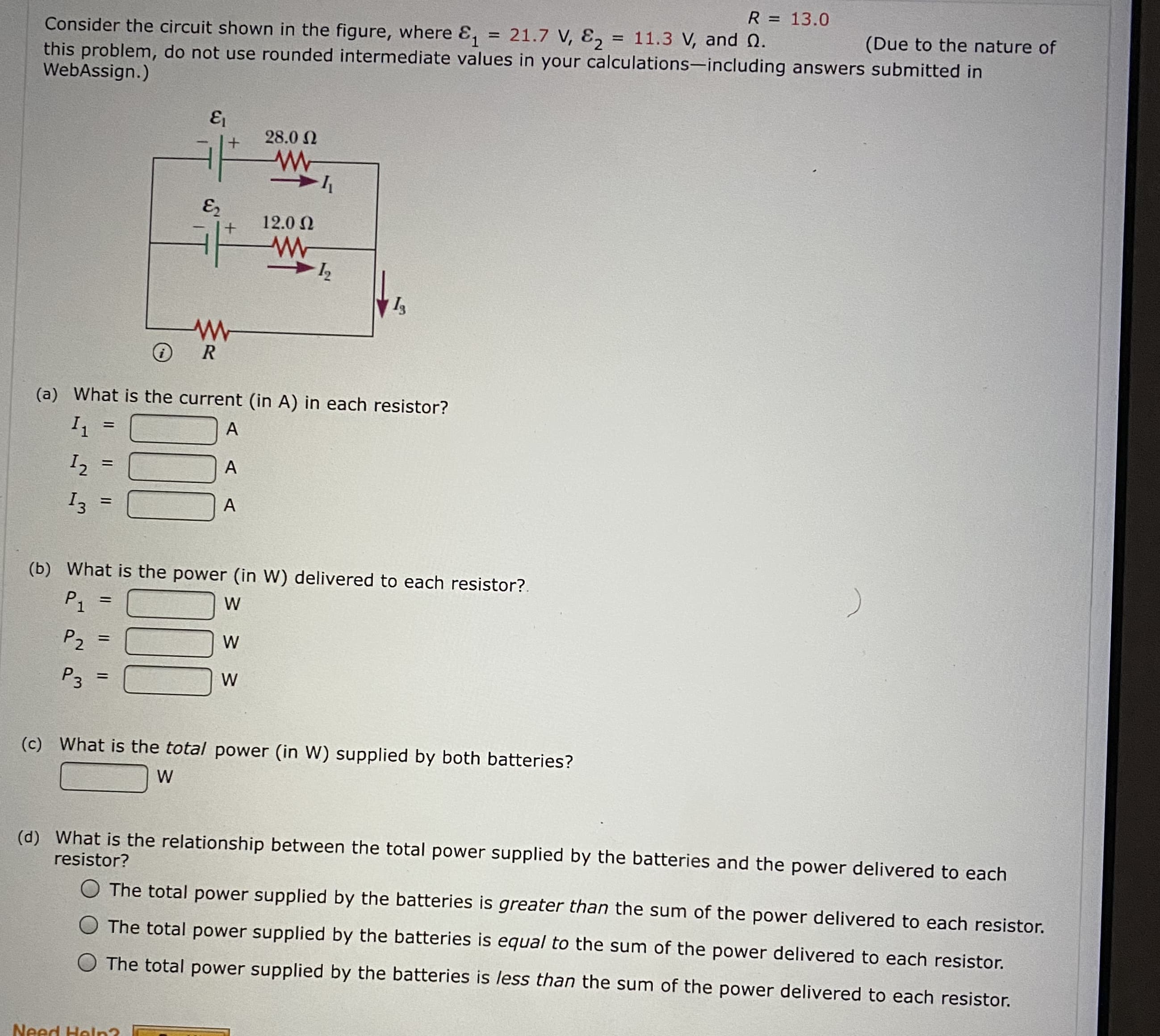 R = 13.0
Consider the circuit shown in the figure, where &, = 21.7 V, E,
11.3 V, and Q.
(Due to the nature of
this problem, do not use rounded intermediate values in your calculations-including answers submitted in
WebAssign.)
28.0 N
12.0 0
