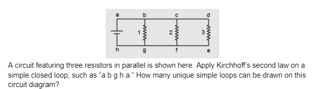 wwwwa
N
www
3
Ⓡ
Apply Kirchhoff's second law on a
A circuit featuring three resistors in parallel is shown here.
simple closed loop, such as "a b g h a." How many unique simple loops can be drawn on this
circuit diagram?