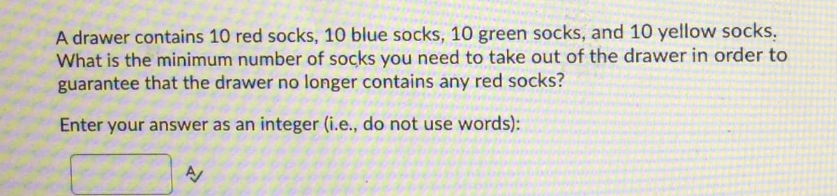 A drawer contains 10 red socks, 10 blue socks, 10 green socks, and 10 yellow socks.
What is the minimum number of socks you need to take out of the drawer in order to
guarantee that the drawer no longer contains any red socks?
Enter your answer as an integer (i.e., do not use words):