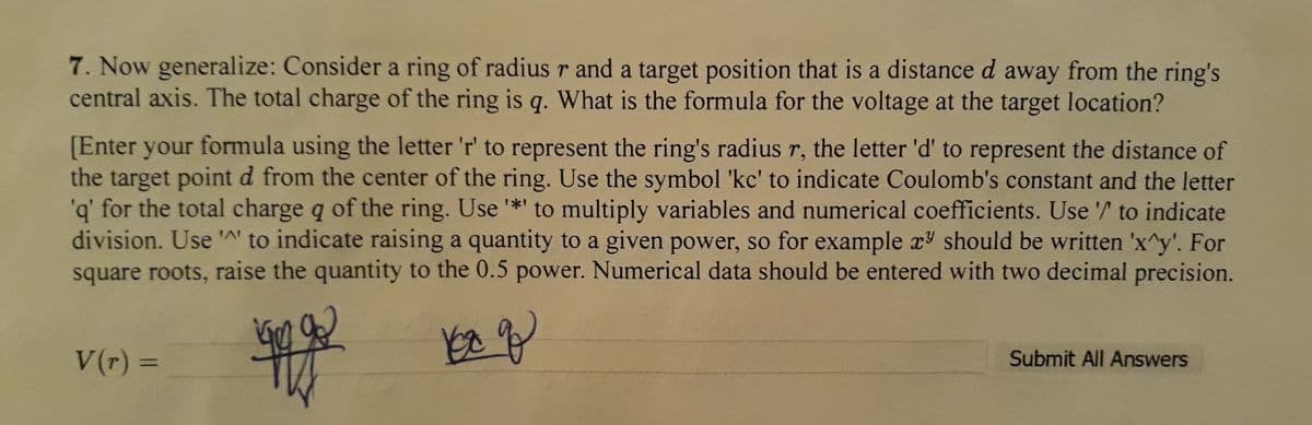 7. Now generalize: Consider a ring of radius r and a target position that is a distance d away from the ring's
central axis. The total charge of the ring is q. What is the formula for the voltage at the target location?
[Enter your formula using the letter 'r' to represent the ring's radius r, the letter 'd' to represent the distance of
the target point d from the center of the ring. Use the symbol 'kc' to indicate Coulomb's constant and the letter
'q' for the total charge q of the ring. Use *' to multiply variables and numerical coefficients. Use '/ to indicate
division. Use '' to indicate raising a quantity to a given power, so for example x should be written 'x^y'. For
square roots, raise the quantity to the 0.5 power. Numerical data should be entered with two decimal precision.
V(r)%3D
Submit All Answers
%3D
