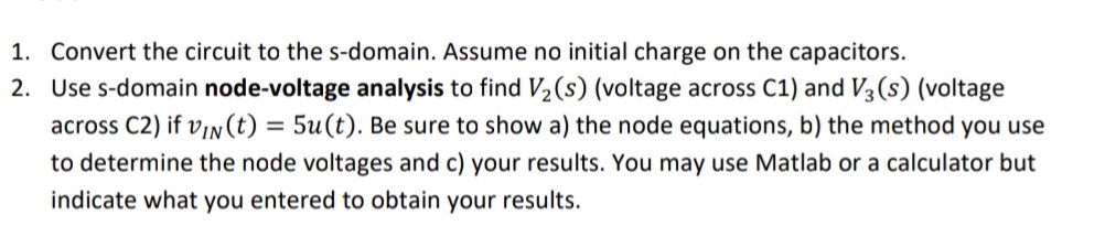 1. Convert the circuit to the s-domain. Assume no initial charge on the capacitors.
2. Use s-domain node-voltage analysis to find V2(s) (voltage across C1) and V3 (s) (voltage
across C2) if v1n(t) = 5u(t). Be sure to show a) the node equations, b) the method you use
to determine the node voltages and c) your results. You may use Matlab or a calculator but
indicate what you entered to obtain your results.
