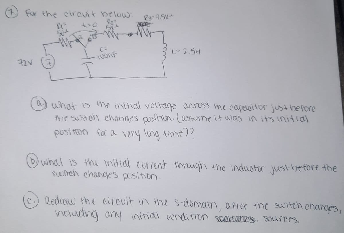 4) For the circuit bellow:
23=7.51(1
260
t-0
50e
L
2.5H
72V
what is the initial voltage acress the capacitor just before
the switch changes posihon (assume it waS in its initial
posítion for a very lung time7?
(b) what is the inAral current thrugh the inductor just before the
switch changes pusition.
c.) Redraw the circuit in the s-domain, after the switch charges,
including an initial conditron saeitahes. SOurces.
