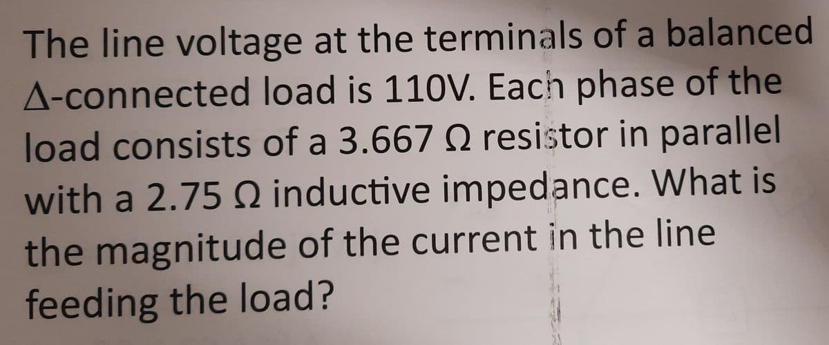 The line voltage at the terminals of a balanced
A-connected load is 110V. Each phase of the
load consists of a 3.667 Q resistor in parallel
with a 2.75 Q inductive impedance. What is
the magnitude of the current in the line
feeding the load?
