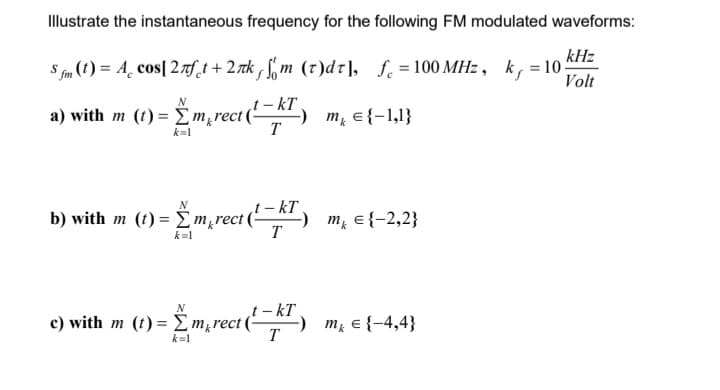 Illustrate the instantaneous frequency for the following FM modulated waveforms:
kHz
Sfm (t) = A cos[2лft+2лk, fm (t)dt], f. = 100 MHz, k = 10;
Volt
a) with m
b) with m
kT
(0)=Emreal-met-ll}
T
N
k=1
N
(1) = {m‚¸rect (¹~KT) _m² ={−2,2}
k=1
rect (¹-KT) m = {-4,4}
N
c) with m (t)= Σm rect(
k=1