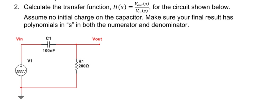 2. Calculate the transfer function, H(s) = Yout , for the circuit shown below.
Vin (s)
Assume no initial charge on the capacitor. Make sure your final result has
polynomials in "s" in both the numerator and denominator.
Vin
C1
Vout
HH
100nF
R1
2000
V1
