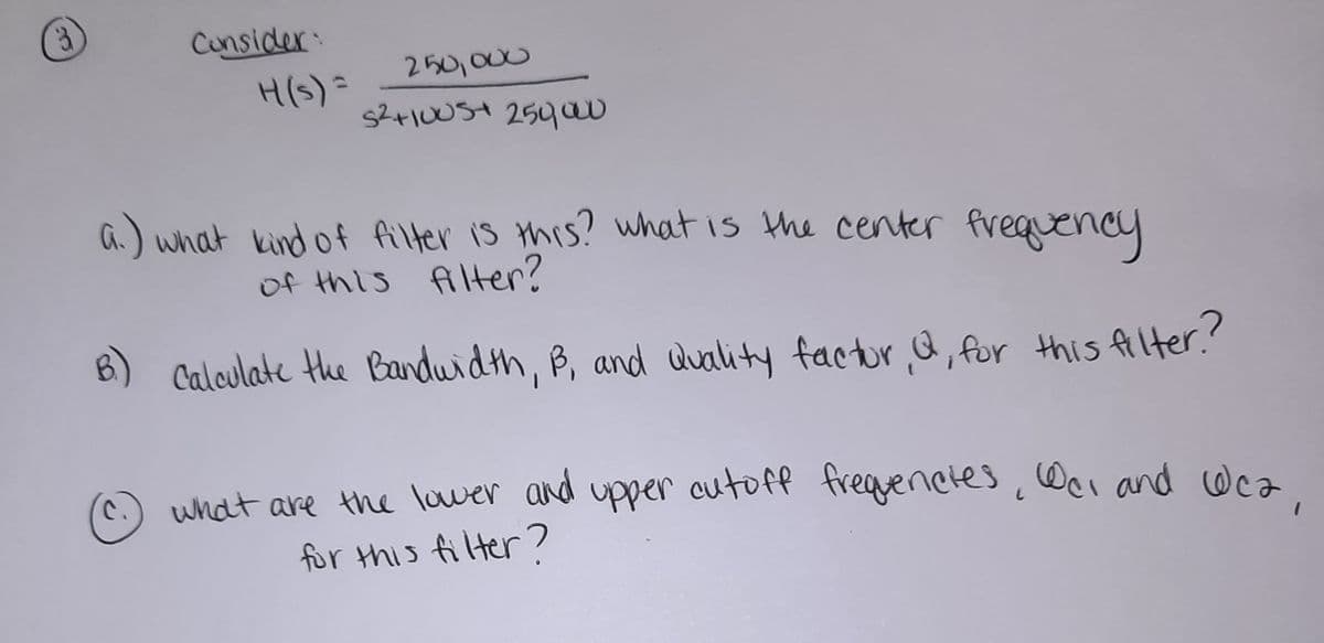 Cunsider:
H(S)=
250,000
a.) what kind of filter is this? what is the center frequency
of this filter?
B) Calculate the Bandwidth, B, and duality factor &, for this filter.?
what are the lawer and upper cutoff fregenctes,Wei and cWca
for this filter?
