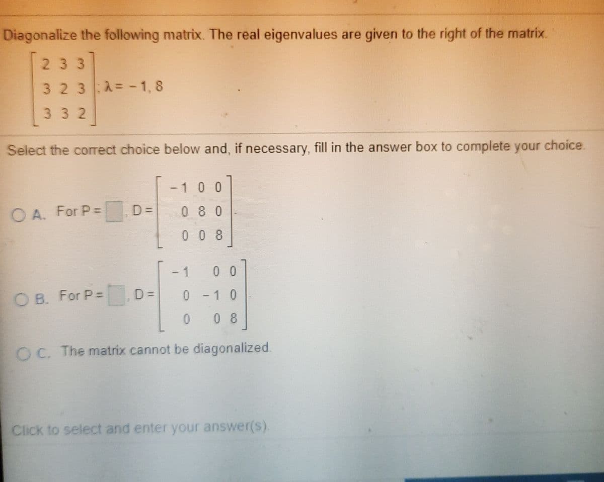 Diagonalize the following matrix. The real eigenvalues are given to the right of the matrix.
233
32 3 A= -1, 8
332
Select the correct choice below and, if necessary, fill in the answer box to complete your choice.
-100
O A. For P=
D =
0 8 0
008
1
0 0
O B. For P% =
D =
0.
- 10
0.
0 8
OC. The matrix cannot be diagonalized.
Click to select and enter your answer(s).
