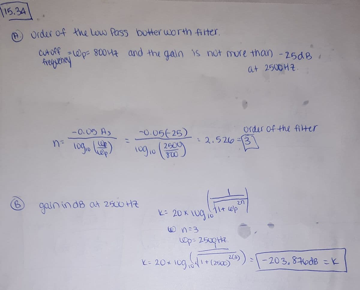 15.34
(A)
Order of the Low Pass butterworth filter.
CutoPf
freguency
=Wp- 800 47 and the gain is not mure than -25dB
at 2500HZ.
-0.05 As
n=
-0.05 25)
order of the filter
-2.526
2600
10
B.
gain in dB at 2500 HZ
2n
ビ 20K1000
10
の n=3
Op= 2500H2.
2(3)
I+(2500)
-203.876dB =K
