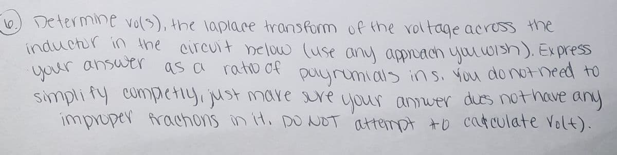 6) Determine vols), the laplace transform of the roltage across the
inductir in the circuit nelow (use any apoach yuu w1sh). Ex press
your answer
simplity competiy, just mare sure your anwer dues nothave any
improper frachons in it. pO NOT attempt #o catculate Volt).
as a ratio of puyrumials insi You dontneed to
