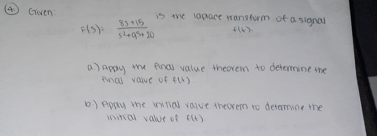 4.
Given:
is the lapiace transfurm of a signal
83+15
52+9St 20
FIS)=
(G)け
a.) Apply the findl value theorem to determine the
final ralue Of fLt)
b.) Apply the initial value theorem to determine the
initral value Of f(t).
