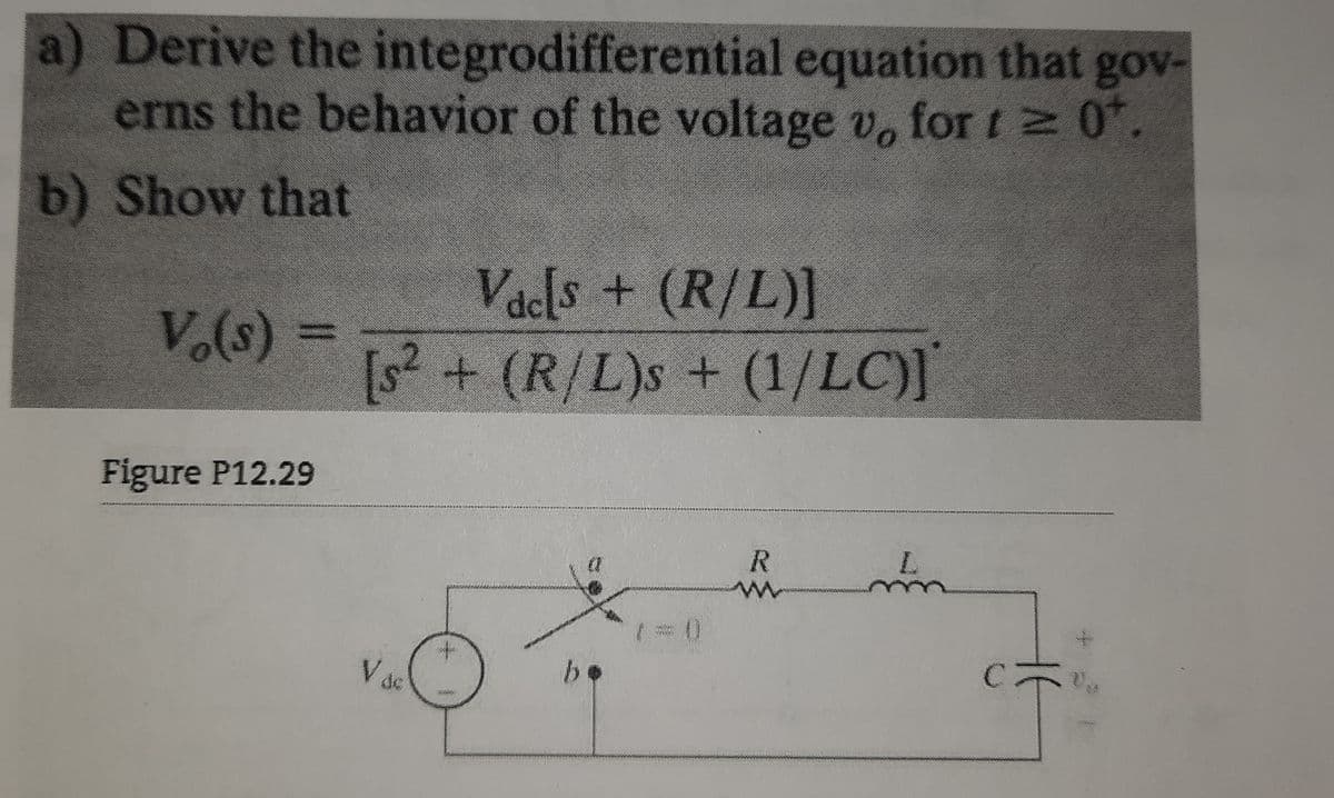 a) Derive the integrodifferential equation that gov-
erns the behavior of the voltage v, for t 0.
b) Show that
Vacls + (R/L)]
V.(s) =
[s2
[s? + (R/L)s + (1/LC)]
Figure P12.29
V dc
be
