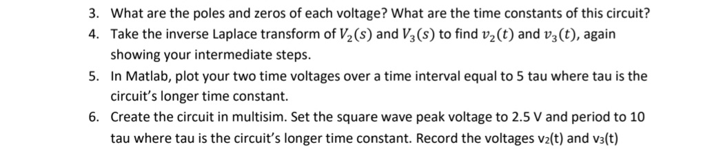 3. What are the poles and zeros of each voltage? What are the time constants of this circuit?
4. Take the inverse Laplace transform of V2(s) and V3 (s) to find v2(t) and v3(t), again
showing your intermediate steps.
5. In Matlab, plot your two time voltages over a time interval equal to 5 tau where tau is the
circuit's longer time constant.
6. Create the circuit in multisim. Set the square wave peak voltage to 2.5 V and period to 10
tau where tau is the circuit's longer time constant. Record the voltages v2(t) and v3(t)
