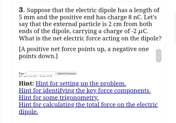 3. Suppose that the electric dipole has a length of
5 mm and the positive end has charge 8 nC. Let's
say that the external particle is 2 cm from both
ends of the dipole, carrying a charge of -2 µC.
What is the net electric force acting on the dipole?
[A positive net force points up, a negative one
points down.]
Fnet
Not yet correct, tries 3/18
Submit All Answers
Hint: Hint for setting up the problem.
Hint for identifying the key force components.
Hint for some trigonometry.
Hint for calculating the total force on the electric
dipole.
