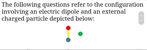 The following questions refer to the configuration
involving an electric dipole and an external
charged particle depicted below:
