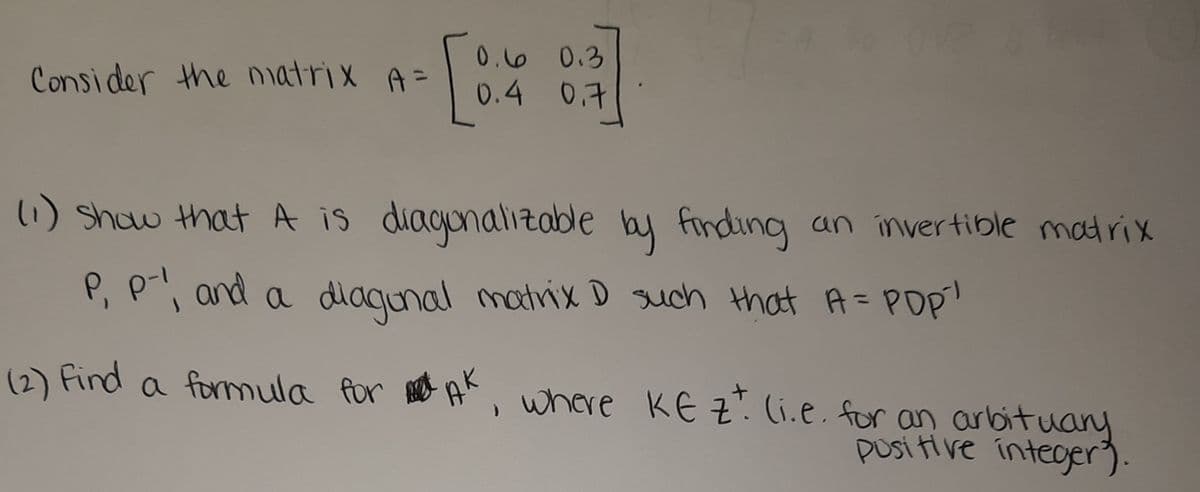 06 0.3
0.4 0.7
Consider the natrix A=
13D
1) show that A is diagonaliztable by finding an invertible matrix
P, P and a diaqunal matrix D such that A= PDp
a formula for A, where KE z. (i.e. for an arlbituany
posi ti ve integer).
