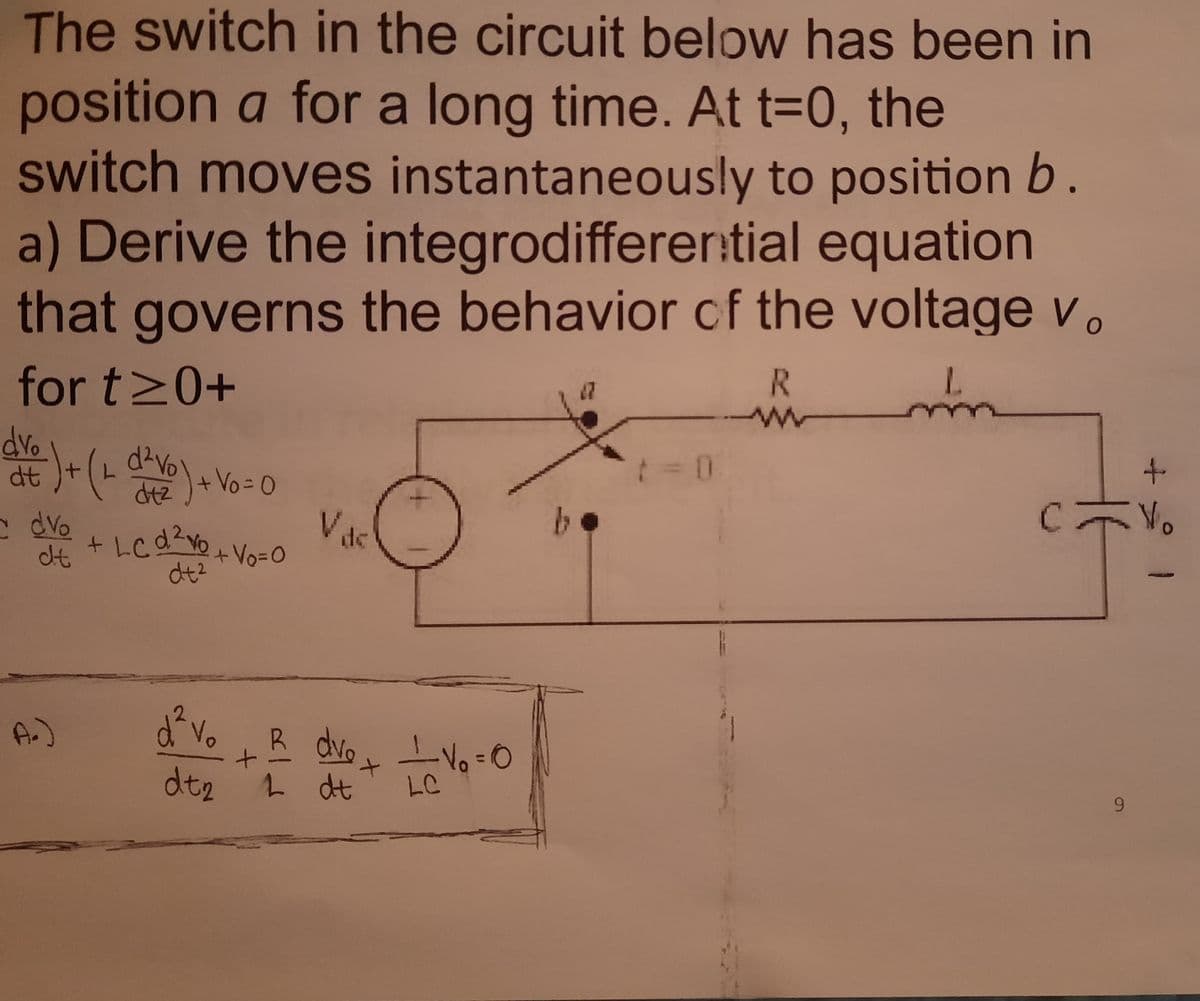 The switch in the circuit below has been in
position a for a long time. At t=0, the
switch moves instantaneously to position b.
a) Derive the integrodifferer:tial equation
that governs the behavior cf the voltage v.
R.
for t20+
dvo
t.
dt
+Vo=D0
Vac
dvo
dt
de
+Vo=0
dt2
A.)
No
R dvoLVo-0
6.
dt2
L dt
LC
