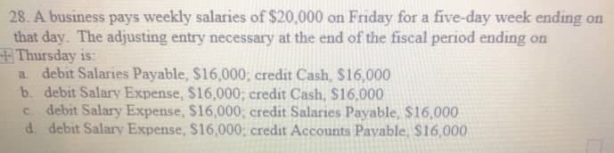 28. A business pays weekly salaries of $20,000 on Friday for a five-day week ending on
that day. The adjusting entry necessary at the end of the fiscal period ending on
Thursday is:
a debit Salaries Payable, $16,000; credit Cash, $16,000
b. debit Salary Expense, $16,000; credit Cash, $16,000
c. debit Salary Expense, S16,000; credit Salaries Payable, $16,000
d. debit Salary Expense, S16,000; credit Accounts Payable, $16,000
