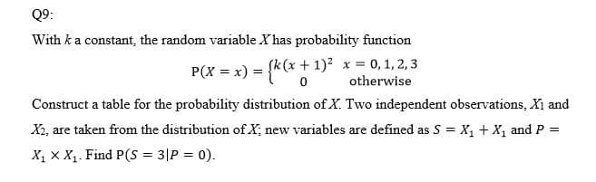 Q9:
With ka constant, the random variable X has probability function
P(X = x) = {k(x + 1)² x = 0, 1, 2, 3
otherwise
Construct a table for the probability distribution of X. Two independent observations, Xi and
X2, are taken from the distribution of X; new variables are defined as S = X, + X, and P =
X, x X1. Find P(S = 3|P = 0).
