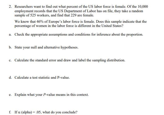 2. Researchers want to find out what percent of the US labor force is female. Of the 10,000
employment records that the US Department of Labor has on file, they take a random
sample of 525 workers, and find that 229 are female.
We know that 46% of Europe's labor force is female. Does this sample indicate that the
percentage of women in the labor force is different in the United States?
a. Check the appropriate assumptions and conditions for inference about the proportion.
b. State your null and alternative hypotheses.
c. Calculate the standard error and draw and label the sampling distribution.
d. Calculate a test statistic and P-value.
e. Explain what your P-value means in this context.
f. If a (alpha) = .05, what do you conclude?
