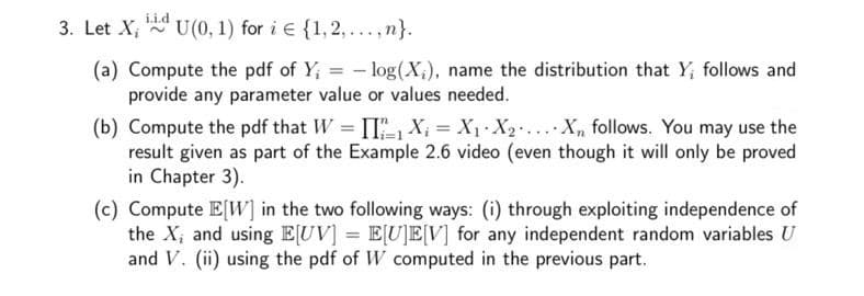 3. Let X; N
iid
U(0, 1) for i e {1, 2, ...,n}.
(a) Compute the pdf of Y; = - log(X;), name the distribution that Y; follows and
provide any parameter value or values needed.
(b) Compute the pdf that W = [I", X, = X1 X2... X, follows. You may use the
result given as part of the Example 2.6 video (even though it will only be proved
in Chapter 3).
(c) Compute E[W] in the two following ways: (i) through exploiting independence of
the X, and using EUV] = E[U]E[V] for any independent random variables U
and V. (ii) using the pdf of W computed in the previous part.
