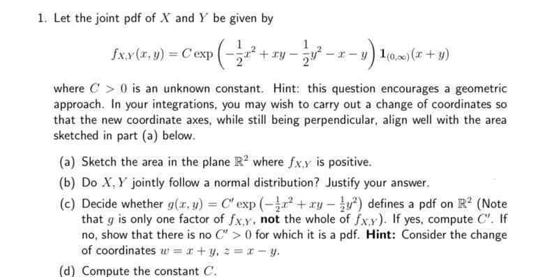 1. Let the joint pdf of X and Y be given by
fx.y (r, y) Cexp
1
+ ry
y) 1(0,00) (x + y)
where C > 0 is an unknown constant. Hint: this question encourages a geometric
approach. In your integrations, you may wish to carry out a change of coordinates so
that the new coordinate axes, while still being perpendicular, align well with the area
sketched in part (a) below.
(a) Sketch the area in the plane R? where fx,y is positive.
(b) Do X, Y jointly follow a normal distribution? Justify your answer.
(c) Decide whether g(x, y) = C' exp (-a2 + ry - u) defines a pdf on R2 (Note
that g is only one factor of fxy, not the whole of fx.y). If yes, compute C". If
no, show that there is no C" > 0 for which it is a pdf. Hint: Consider the change
of coordinates w = x +y, z =x - y.
(d) Compute the constant C.
