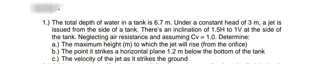 1.) The total depth of water in a tank is 6.7 m. Under a constant head of 3 m, a jet is
issued from the side of a tank. There's an inclination of 1.5H to 1V at the side of
the tank. Neglecting air resistance and assuming Cv = 1.0. Determine:
a.) The maximum height (m) to which the jet will rise (from the orifice)
b.) The point it strikes a horizontal plane 1.2 m below the bottom of the tank
c.) The velocity of the jet as it strikes the ground