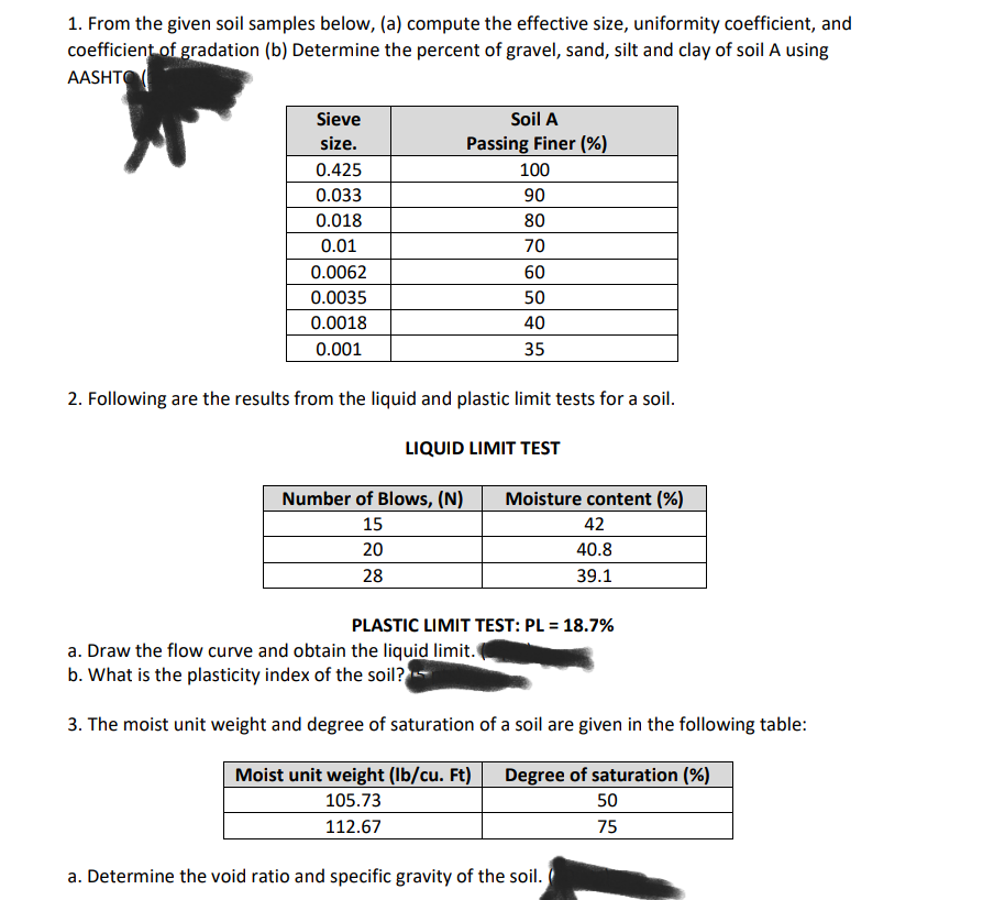 1. From the given soil samples below, (a) compute the effective size, uniformity coefficient, and
coefficient of gradation (b) Determine the percent of gravel, sand, silt and clay of soil A using
AASHTO
Sieve
size.
0.425
0.033
0.018
0.01
0.0062
0.0035
0.0018
0.001
Soil A
Passing Finer (%)
Number of Blows, (N)
15
20
28
100
90
80
70
60
50
40
35
2. Following are the results from the liquid and plastic limit tests for a soil.
LIQUID LIMIT TEST
Moisture content (%)
42
40.8
39.1
PLASTIC LIMIT TEST: PL = 18.7%
a. Draw the flow curve and obtain the liquid limit.
b. What is the plasticity index of the soil?
3. The moist unit weight and degree of saturation of a soil are given in the following table:
Moist unit weight (lb/cu. Ft)
105.73
112.67
a. Determine the void ratio and specific gravity of the soil.
Degree of saturation (%)
50
75