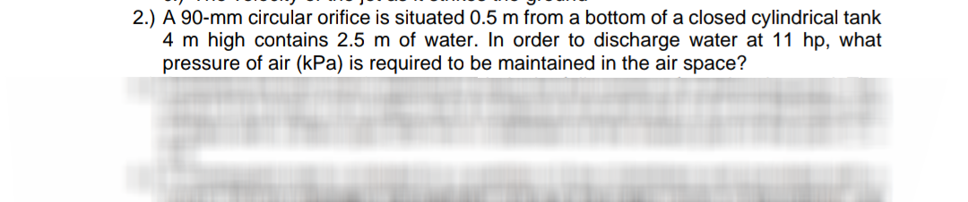 2.) A 90-mm circular orifice is situated 0.5 m from a bottom of a closed cylindrical tank
4 m high contains 2.5 m of water. In order to discharge water at 11 hp, what
pressure of air (kPa) is required to be maintained in the air space?