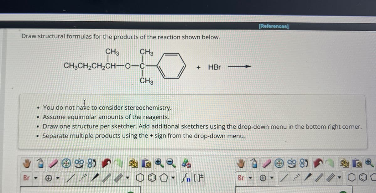 Draw structural formulas for the products of the reaction shown below.
CH3
CH3
CH3CH₂CH₂CH-O-C-
Br
CH3
1981
+ HBr
• You do not have to consider stereochemistry.
hate
• Assume equimolar amounts of the reagents.
• Draw one structure per sketcher. Add additional sketchers using the drop-down menu in the bottom right corner.
• Separate multiple products using the + sign from the drop-down menu.
000. IF
n [F
[References]
Br
12 99-8)
*oll
//