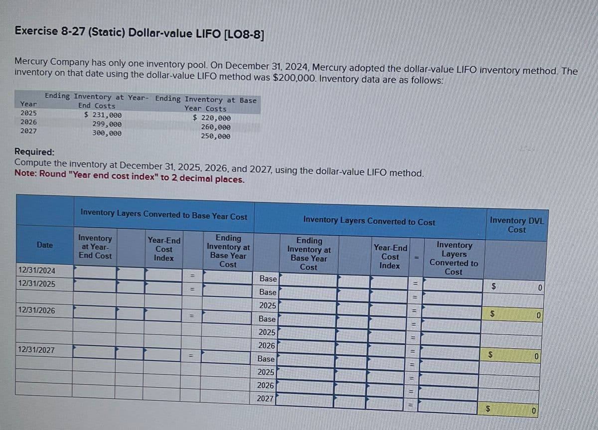 Exercise 8-27 (Static) Dollar-value LIFO [LO8-8]
Mercury Company has only one inventory pool. On December 31, 2024, Mercury adopted the dollar-value LIFO inventory method. The
inventory on that date using the dollar-value LIFO method was $200,000. Inventory data are as follows:
Year
2025
2026
2027
Ending Inventory at Year- Ending Inventory at Base
End Costs
Date
12/31/2024
12/31/2025
Required:
Compute the inventory at December 31, 2025, 2026, and 2027, using the dollar-value LIFO method.
Note: Round "Year end cost index" to 2 decimal places.
12/31/2026
$ 231,000
299,000
300,000
12/31/2027
Year Costs
Inventory
at Year-
End Cost
$ 220,000
260,000
250,000
Inventory Layers Converted to Base Year Cost
Year-End
Cost
Index
=
=
Ending
Inventory at
Base Year
Cost
Base
Base
2025
Base
2025
2026
Base
2025
2026
2027
Inventory Layers Converted to Cost
Ending
Inventory at
Base Year
Cost
Year-End
Cost
Index
Inventory
Layers
Converted to
Cost
Inventory DVL
Cost
$
$
$
S
0
0
0
0