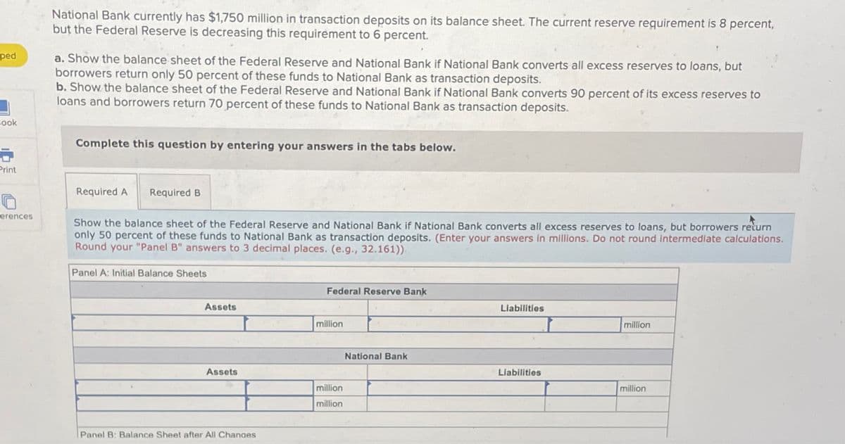 ped
Book
6
Print
erences
National Bank currently has $1,750 million in transaction deposits on its balance sheet. The current reserve requirement is 8 percent,
but the Federal Reserve is decreasing this requirement to 6 percent.
a. Show the balance sheet of the Federal Reserve and National Bank if National Bank converts all excess reserves to loans, but
borrowers return only 50 percent of these funds to National Bank as transaction deposits.
b. Show the balance sheet of the Federal Reserve and National Bank if National Bank converts 90 percent of its excess reserves to
loans and borrowers return 70 percent of these funds to National Bank as transaction deposits.
Complete this question by entering your answers in the tabs below.
Required A Required B
Show the balance sheet of the Federal Reserve and National Bank if National Bank converts all excess reserves to loans, but borrowers return
only 50 percent of these funds to National Bank as transaction deposits. (Enter your answers in millions. Do not round intermediate calculations.
Round your "Panel B" answers to 3 decimal places. (e.g., 32.161)).
Panel A: Initial Balance Sheets
Assets
Assets
Panel B: Balance Sheet after All Changes
Federal Reserve Bank
million
million
million
National Bank
Liabilities
Liabilities
million
million