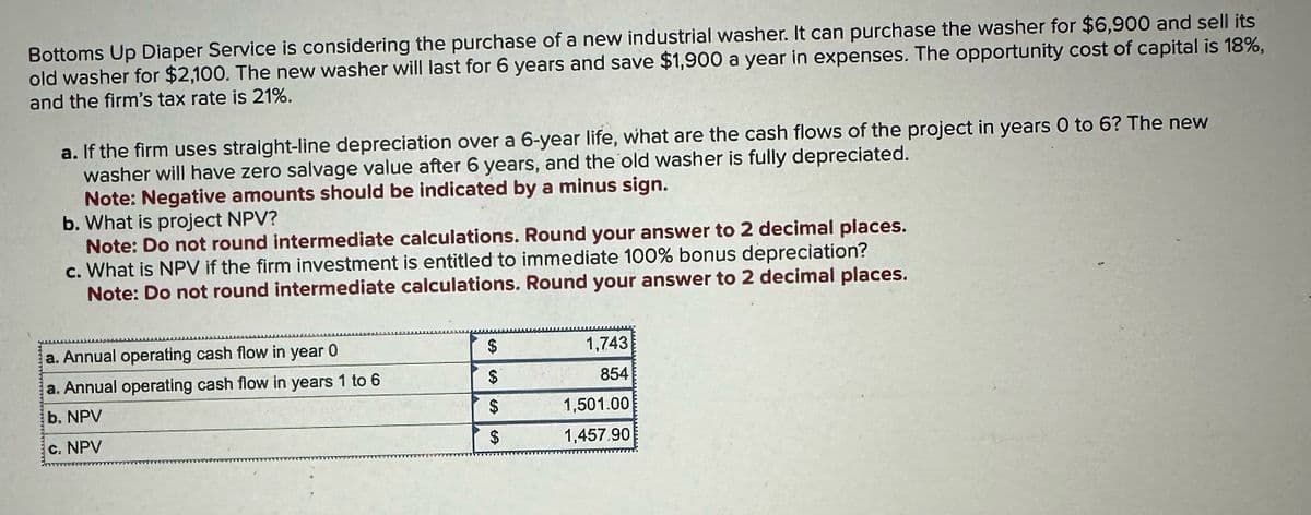 Bottoms Up Diaper Service is considering the purchase of a new industrial washer. It can purchase the washer for $6,900 and sell its
old washer for $2,100. The new washer will last for 6 years and save $1,900 a year in expenses. The opportunity cost of capital is 18%,
and the firm's tax rate is 21%.
a. If the firm uses straight-line depreciation over a 6-year life, what are the cash flows of the project in years 0 to 6? The new
washer will have zero salvage value after 6 years, and the old washer is fully depreciated.
Note: Negative amounts should be indicated by a minus sign.
b. What is project NPV?
Note: Do not round intermediate calculations. Round your answer to 2 decimal places.
c. What is NPV if the firm investment is entitled to immediate 100% bonus depreciation?
Note: Do not round intermediate calculations. Round your answer to 2 decimal places.
mass
wwwseILLS
a. Annual operating cash flow in year 0
a. Annual operating cash flow in years 1 to 6
b. NPV
c. NPV
$
$
$
$
1,743
854
1,501.00
1,457.90