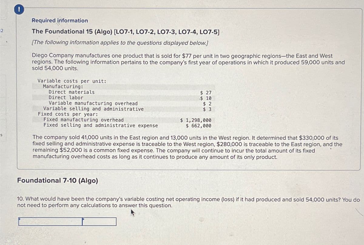 2
S
Required information
The Foundational 15 (Algo) [LO7-1, LO7-2, LO7-3, LO7-4, LO7-5]
[The following information applies to the questions displayed below.]
Diego Company manufactures one product that is sold for $77 per unit in two geographic regions-the East and West
regions. The following information pertains to the company's first year of operations in which it produced 59,000 units and
sold 54,000 units.
Variable costs per unit:
Manufacturing:
Direct materials
Direct labor
Variable manufacturing overhead
Variable selling and administrative
Fixed costs per year:
Fixed manufacturing overhead
Fixed selling and administrative expense
$ 27
$ 10
$2
$3
Foundational 7-10 (Algo)
$ 1,298,000
$ 662,000
The company sold 41,000 units in the East region and 13,000 units in the West region. It determined that $330,000 of its
fixed selling and administrative expense is traceable to the West region, $280,000 is traceable to the East region, and the
remaining $52,000 is a common fixed expense. The company will continue to incur the total amount of its fixed
manufacturing overhead costs as long as it continues to produce any amount of its only product.
10. What would have been the company's variable costing net operating income (loss) if it had produced and sold 54,000 units? You do
not need to perform any calculations to answer this question.