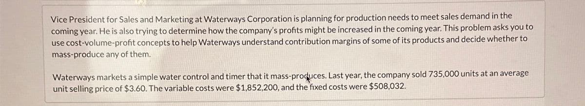 Vice President for Sales and Marketing at Waterways Corporation is planning for production needs to meet sales demand in the
coming year. He is also trying to determine how the company's profits might be increased in the coming year. This problem asks you to
use cost-volume-profit concepts to help Waterways understand contribution margins of some of its products and decide whether to
mass-produce any of them.
Waterways markets a simple water control and timer that it mass-produces. Last year, the company sold 735,000 units at an average
unit selling price of $3.60. The variable costs were $1,852,200, and the fixed costs were $508,032.