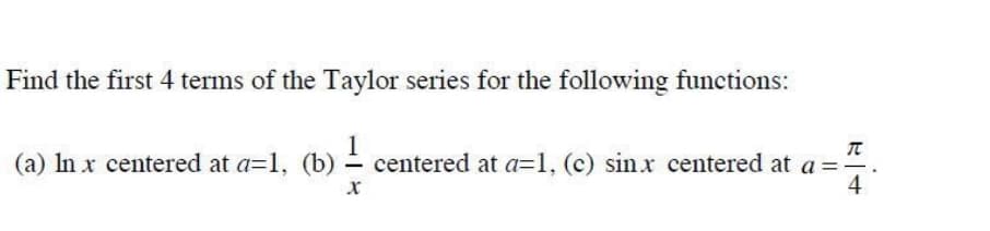 Find the first 4 terms of the Taylor series for the following functions:
(a) In x centered at a=1, (b) ≤- centered at a=1, (c) sinx centered at a
π
= - .
4