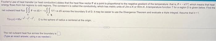 Fourier's Law of heat transfer (or heat conduction) states that the heat flow vector F at a point is proportional to the negative gradient of the temperature: that is, F-KVT, which means that heat
energy flows from hot regions to cold regions. The constant k is called the conductivity, which has metric units of Jim-s-K or Wim-K. A temperature function T for a region D is given below. Find the
net outward heat flux
SSF FindS-k
-SS. VT-nds across the boundary S of D. It may be easier to use the Divergence Theorem and evaluate a triple integral. Assume that k = 1.
T(xyz)=65-²-²-² D is the sphere of radius a centered at the origin
The net outward heat flux across the boundary is
(Type an exact answer, using x as needed)
CUTE