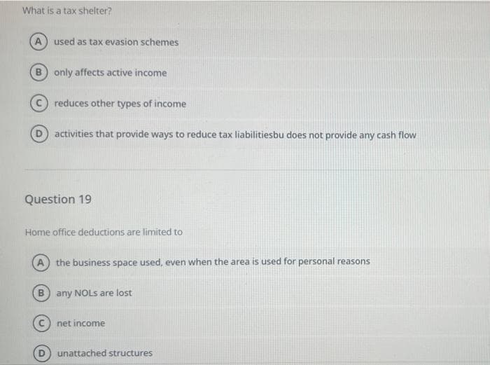 What is a tax shelter?
A used as tax evasion schemes
B only affects active income
reduces other types of income
activities that provide ways to reduce tax liabilitiesbu does not provide any cash flow
Question 19
Home office deductions are limited to
the business space used, even when the area is used for personal reasons
B any NOLS are lost
net income
unattached structures