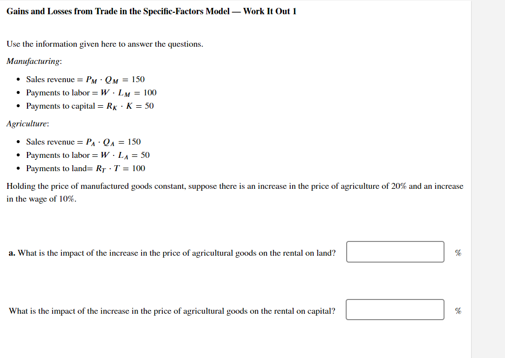 Gains and Losses from Trade in the Specific-Factors Model - Work It Out 1
Use the information given here to answer the questions.
Manufacturing:
• Sales revenue = PM QM = 150
Payments to labor = WLM = 100
• Payments to capital = RK K = 50
Agriculture:
• Sales revenue = P₁ · QA = 150
● Payments to labor = W. LA = 50
• Payments to land= RT T = 100
●
Holding the price of manufactured goods constant, suppose there is an increase in the price of agriculture of 20% and an increase
in the wage of 10%.
a. What is the impact of the increase in the price of agricultural goods on the rental on land?
What is the impact of the increase in the price of agricultural goods on the rental on capital?
%
%