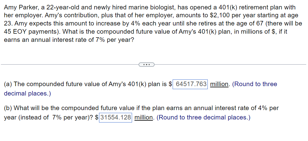 Amy Parker, a 22-year-old and newly hired marine biologist, has opened a 401(k) retirement plan with
her employer. Amy's contribution, plus that of her employer, amounts to $2,100 per year starting at age
23. Amy expects this amount to increase by 4% each year until she retires at the age of 67 (there will be
45 EOY payments). What is the compounded future value of Amy's 401(k) plan, in millions of $, if it
earns an annual interest rate of 7% per year?
(a) The compounded future value of Amy's 401(k) plan is $ 64517.763 million. (Round to three
decimal places.)
(b) What will be the compounded future value if the plan earns an annual interest rate of 4% per
year (instead of 7% per year)? $ 31554.128 million. (Round to three decimal places.)