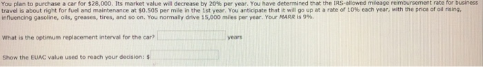 You plan to purchase a car for $28,000. Its market value will decrease by 20% per year. You have determined that the IRS-allowed mileage reimbursement rate for business
travel is about right for fuel and maintenance at $0.505 per mile in the 1st year. You anticipate that it will go up at a rate of 10% each year, with the price of oil rising,
influencing gasoline, oils, greases, tires, and so on. You normally drive 15,000 miles per year. Your MARR is 9%.
What is the optimum replacement interval for the car?
Show the EUAC value used to reach your decision: $
years