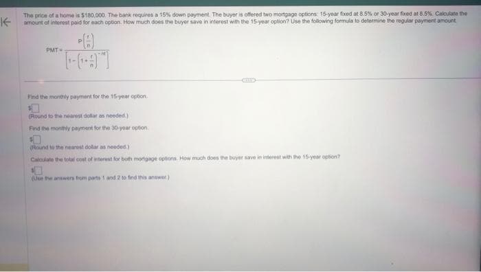 K
The price of a home is $180,000. The bank requires a 15% down payment. The buyer is offered two mortgage options: 15-year fixed at 8.5% or 30-year foxed at 8.5% Calculate the
amount of interest paid for each option. How much does the buyer save in interest with the 15-year option? Use the following formula to determine the regular payment amount
PMT=
[-]
Find the monthly payment for the 15-year option.
(Round to the nearest dollar as needed.)
Find the monthly payment for the 30-year option.
(Round to the nearest dollar as needed.):
Calculate the total cost of interest for both mortgage options. How much does the buyer save in interest with the 15-year option?
(Use the answers from parts 1 and 2 to find this answer)