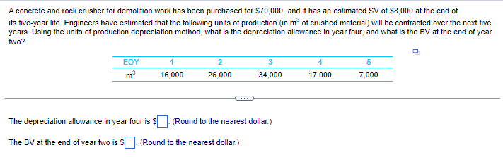 A concrete and rock crusher for demolition work has been purchased for $70,000, and it has an estimated SV of $8,000 at the end of
its five-year life. Engineers have estimated that the following units of production (in m³ of crushed material) will be contracted over the next five
years. Using the units of production depreciation method, what is the depreciation allowance in year four, and what is the BV at the end of year
two?
EOY
m³
1
16,000
2
26,000
The depreciation allowance in year four is $
The BV at the end of year two is $ (Round to the nearest dollar.)
3
34,000
(Round to the nearest dollar.)
4
17,000
5
7,000